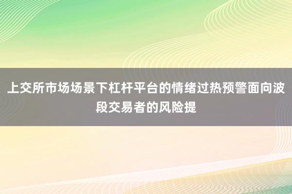上交所市场场景下杠杆平台的情绪过热预警面向波段交易者的风险提