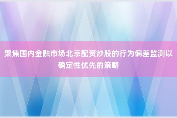 聚焦国内金融市场北京配资炒股的行为偏差监测以确定性优先的策略