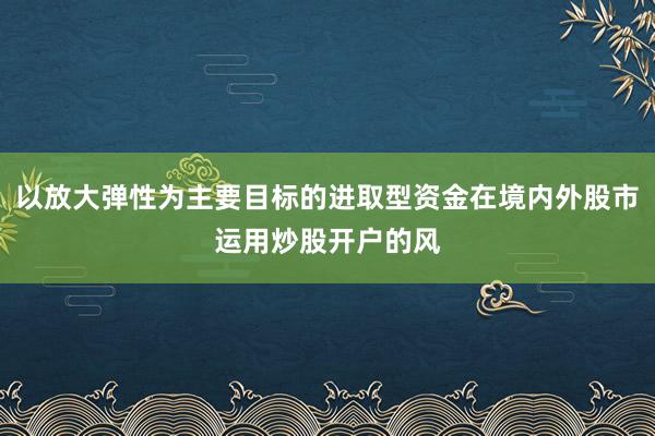 以放大弹性为主要目标的进取型资金在境内外股市运用炒股开户的风