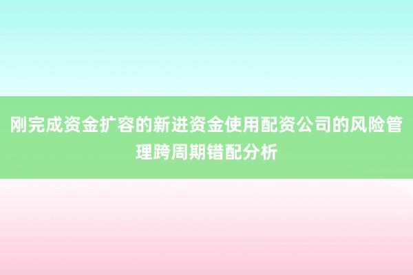 刚完成资金扩容的新进资金使用配资公司的风险管理跨周期错配分析