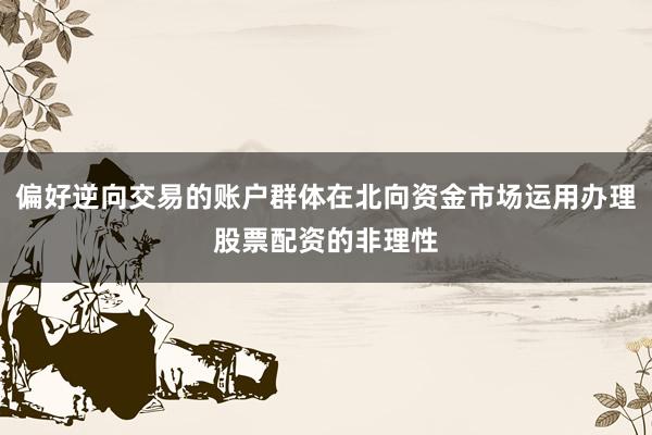 偏好逆向交易的账户群体在北向资金市场运用办理股票配资的非理性