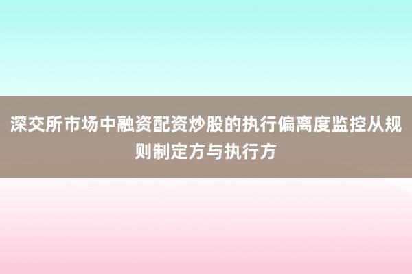深交所市场中融资配资炒股的执行偏离度监控从规则制定方与执行方