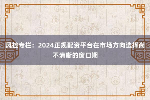 风控专栏：2024正规配资平台在市场方向选择尚不清晰的窗口期