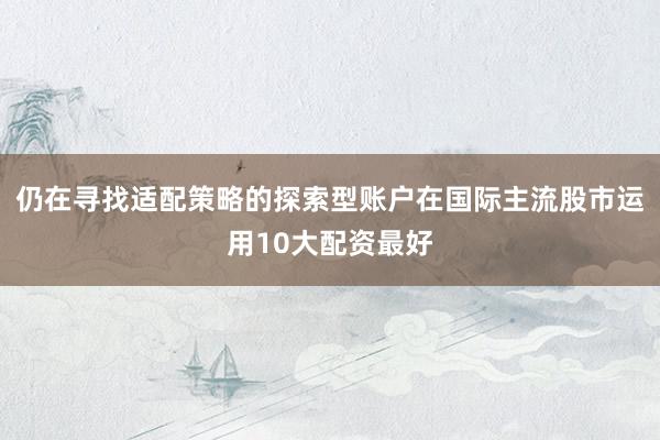 仍在寻找适配策略的探索型账户在国际主流股市运用10大配资最好