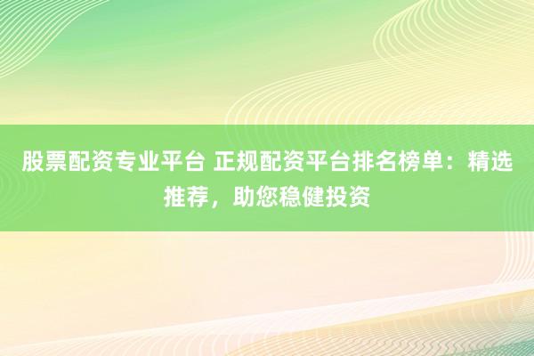 股票配资专业平台 正规配资平台排名榜单：精选推荐，助您稳健投资