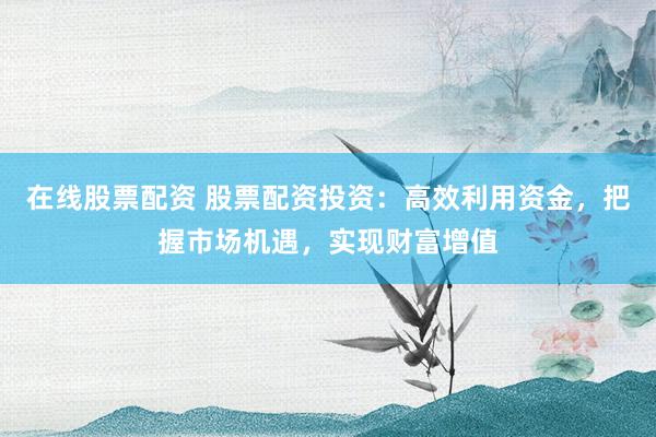 在线股票配资 股票配资投资:高效利用资金,把握市场机遇,实现财富增值