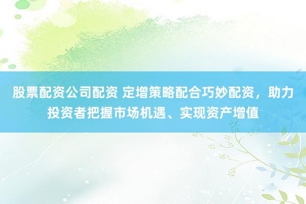 股票配资公司配资 定增策略配合巧妙配资，助力投资者把握市场机遇、实现资产增值