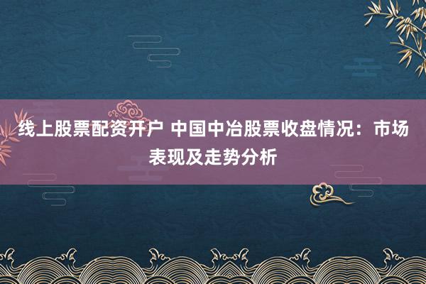 线上股票配资开户 中国中冶股票收盘情况：市场表现及走势分析