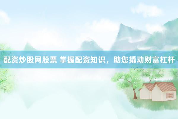 配资炒股网股票 掌握配资知识，助您撬动财富杠杆