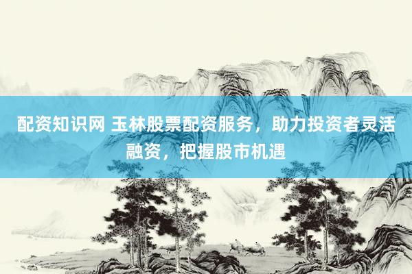 配资知识网 玉林股票配资服务，助力投资者灵活融资，把握股市机遇