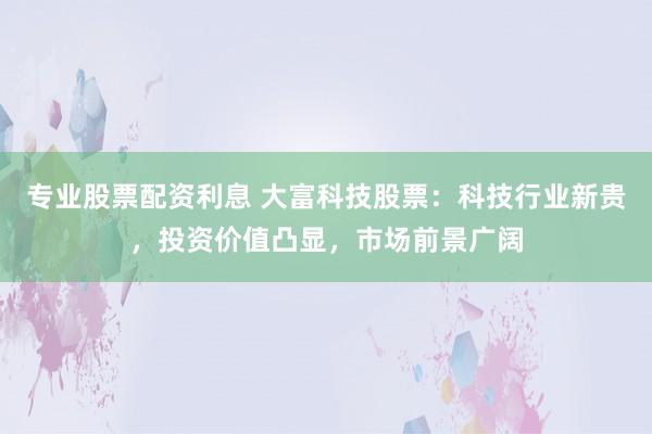 专业股票配资利息 大富科技股票:科技行业新贵,投资价值凸显,市场前景广阔