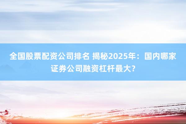 全国股票配资公司排名 揭秘2025年：国内哪家证券公司融资杠杆最大？