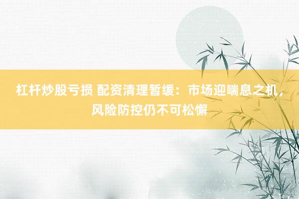 杠杆炒股亏损 配资清理暂缓:市场迎喘息之机,风险防控仍不可松懈