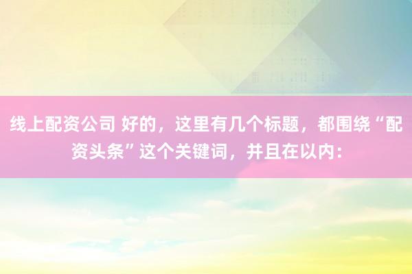 线上配资公司 好的,这里有几个标题,都围绕“配资头条”这个关键词,并且在以内:
