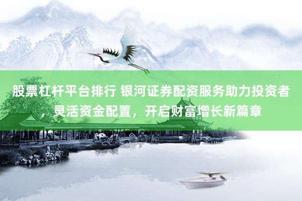 股票杠杆平台排行 银河证券配资服务助力投资者,灵活资金配置,开启财富增长新篇章