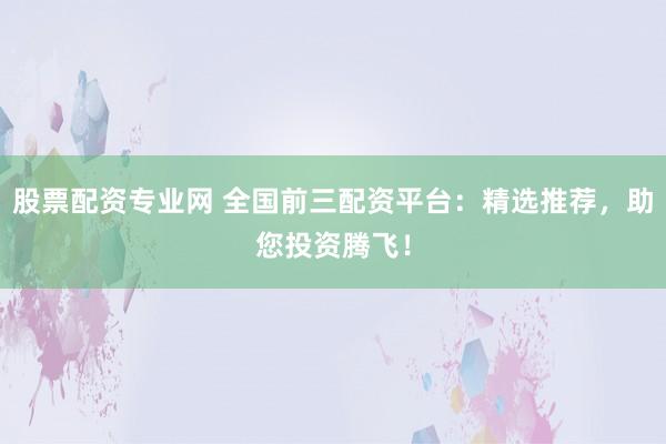 股票配资专业网 全国前三配资平台:精选推荐,助您投资腾飞!