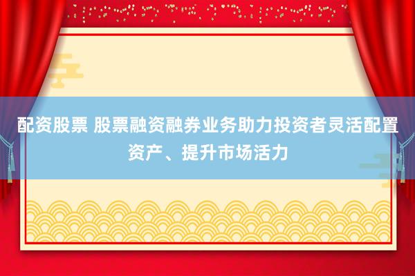 配资股票 股票融资融券业务助力投资者灵活配置资产、提升市场活力