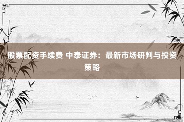 股票配资手续费 中泰证券:最新市场研判与投资策略