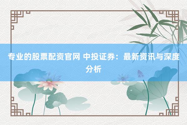 专业的股票配资官网 中投证券:最新资讯与深度分析