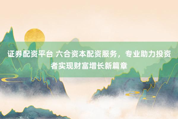 证券配资平台 六合资本配资服务,专业助力投资者实现财富增长新篇章