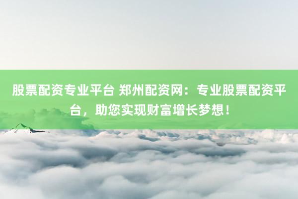 股票配资专业平台 郑州配资网：专业股票配资平台，助您实现财富增长梦想！