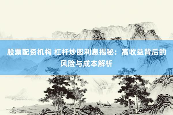 股票配资机构 杠杆炒股利息揭秘:高收益背后的风险与成本解析