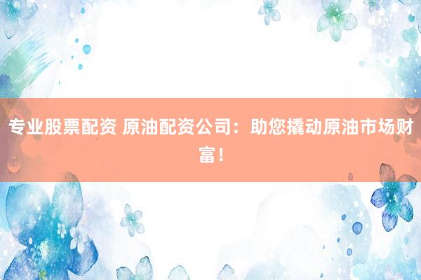 专业股票配资 原油配资公司：助您撬动原油市场财富！