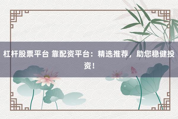 杠杆股票平台 靠配资平台：精选推荐，助您稳健投资！