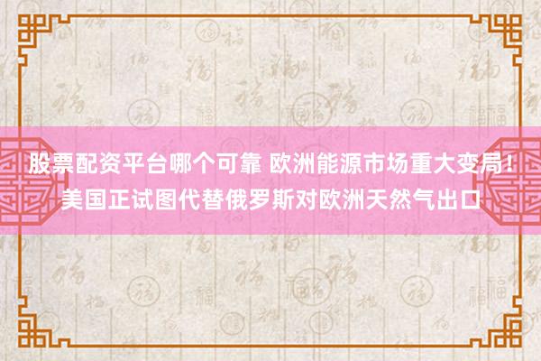 股票配资平台哪个可靠 欧洲能源市场重大变局！美国正试图代替俄罗斯对欧洲天然气出口