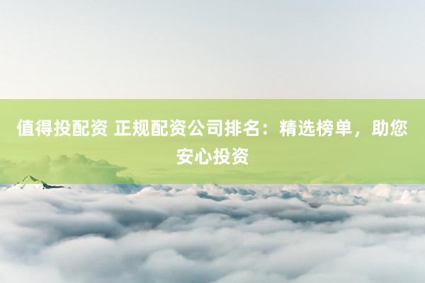 值得投配资 正规配资公司排名：精选榜单，助您安心投资