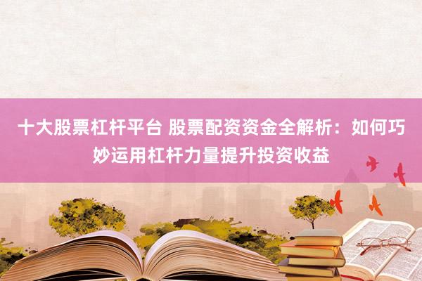 十大股票杠杆平台 股票配资资金全解析：如何巧妙运用杠杆力量提升投资收益