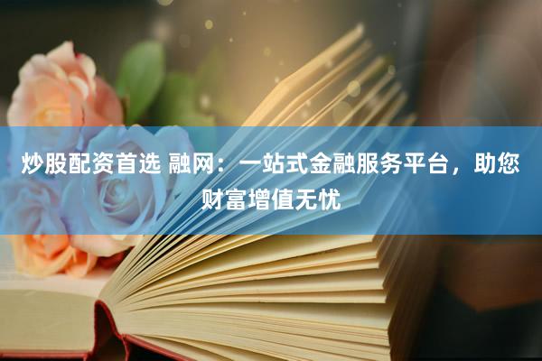 炒股配资首选 融网：一站式金融服务平台，助您财富增值无忧