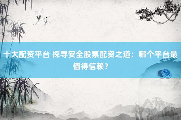 十大配资平台 探寻安全股票配资之道：哪个平台最值得信赖？