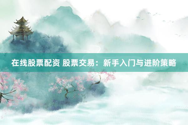 在线股票配资 股票交易：新手入门与进阶策略