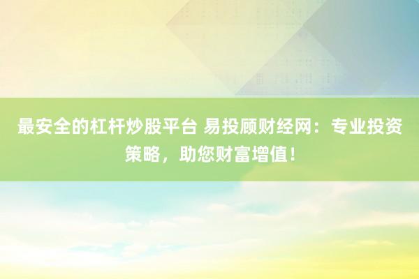 最安全的杠杆炒股平台 易投顾财经网:专业投资策略,助您财富增值!