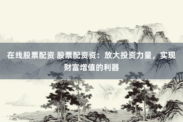 在线股票配资 股票配资资：放大投资力量，实现财富增值的利器