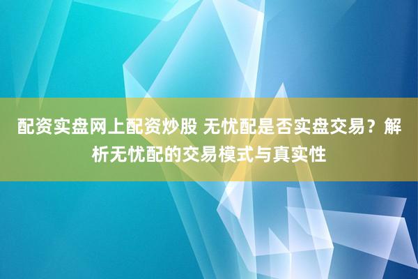 配资实盘网上配资炒股 无忧配是否实盘交易？解析无忧配的交易模式与真实性