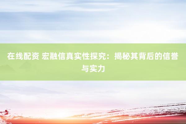 在线配资 宏融信真实性探究:揭秘其背后的信誉与实力