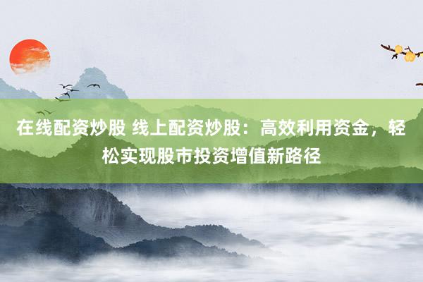 在线配资炒股 线上配资炒股：高效利用资金，轻松实现股市投资增值新路径