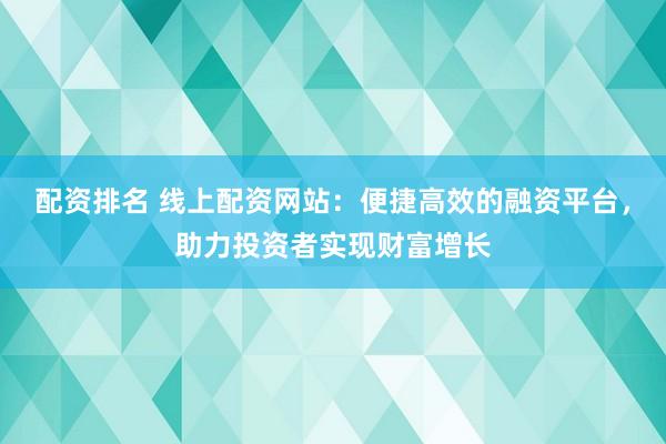 配资排名 线上配资网站：便捷高效的融资平台，助力投资者实现财富增长