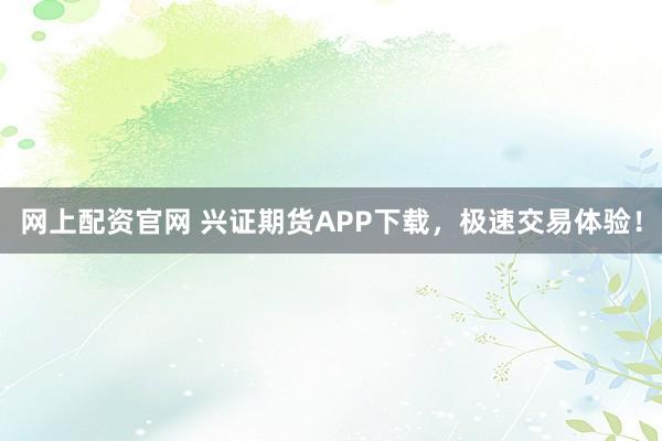 网上配资官网 兴证期货APP下载，极速交易体验！