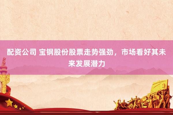 配资公司 宝钢股份股票走势强劲，市场看好其未来发展潜力