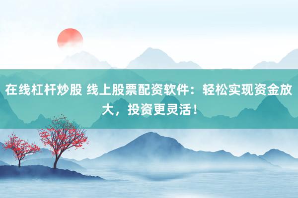 在线杠杆炒股 线上股票配资软件：轻松实现资金放大，投资更灵活！