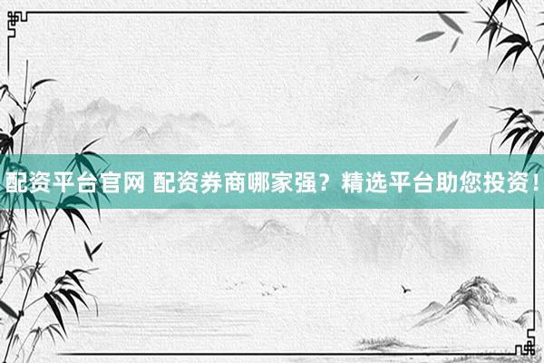 配资平台官网 配资券商哪家强？精选平台助您投资！