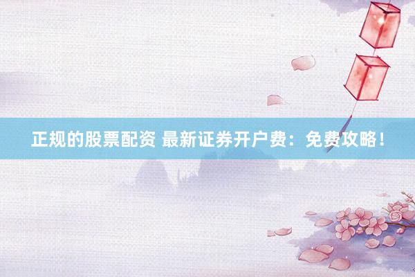 正规的股票配资 最新证券开户费：免费攻略！
