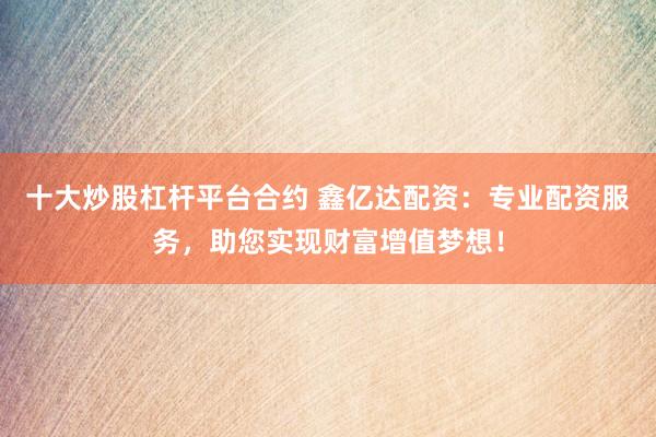 十大炒股杠杆平台合约 鑫亿达配资：专业配资服务，助您实现财富增值梦想！