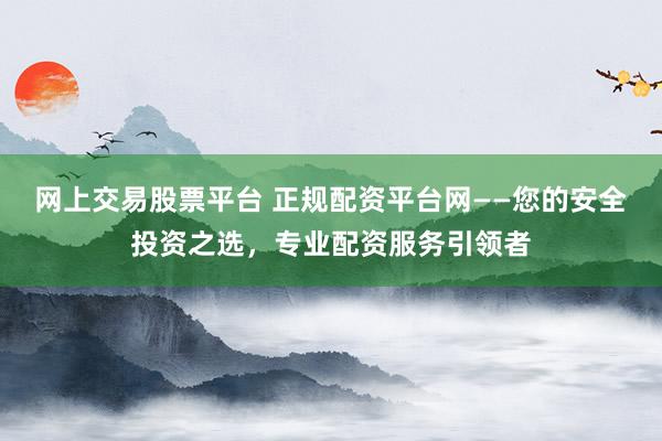 网上交易股票平台 正规配资平台网——您的安全投资之选，专业配资服务引领者