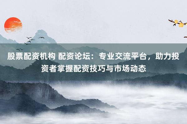 股票配资机构 配资论坛：专业交流平台，助力投资者掌握配资技巧与市场动态