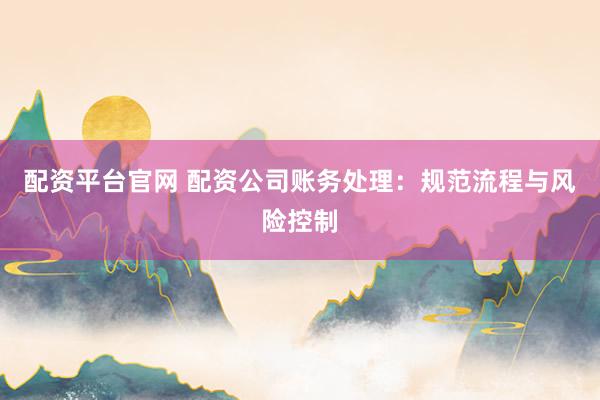 配资平台官网 配资公司账务处理:规范流程与风险控制