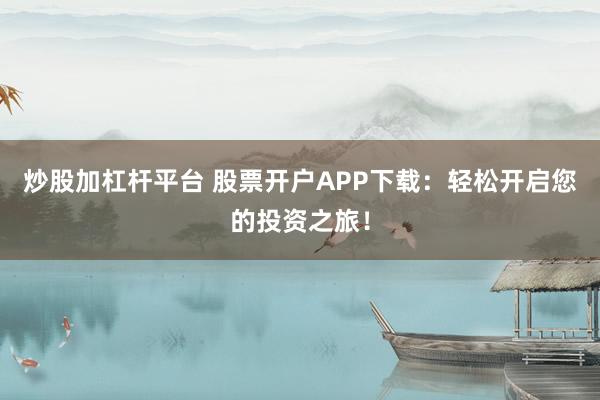 炒股加杠杆平台 股票开户APP下载：轻松开启您的投资之旅！